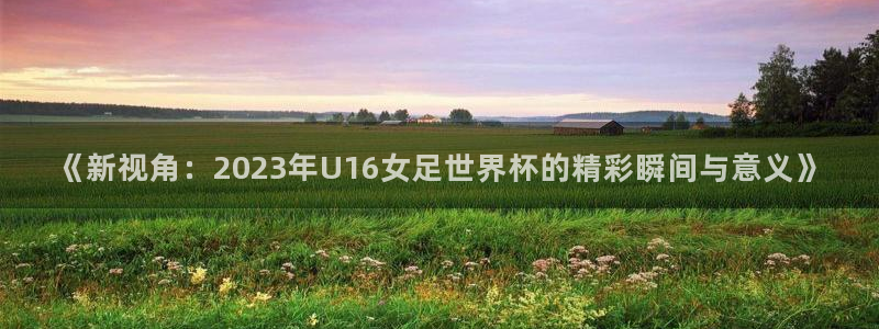 世界杯对阵表：《新视角：2023年U16女足世界杯的精彩瞬间与意义》