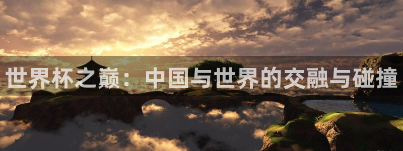 2026世界杯欧洲预选赛赛程表：世界杯之巅：中国与世界的交融与碰撞
